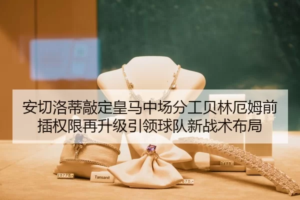 安切洛蒂敲定皇马中场分工贝林厄姆前插权限再升级引领球队新战术布局