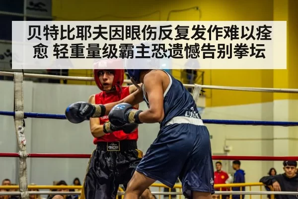 贝特比耶夫因眼伤反复发作难以痊愈 轻重量级霸主恐遗憾告别拳坛