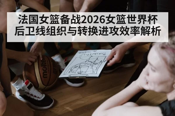 法国女篮备战2026女篮世界杯 后卫线组织与转换进攻效率解析